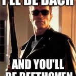 Terminator | I'LL BE BACH AND YOU'LL BE BEETHOVEN | image tagged in terminator | made w/ Imgflip meme maker