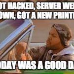 today was a good day | GOT HACKED, SERVER WENT DOWN, GOT A NEW PRINTER. TODAY WAS A GOOD DAY | image tagged in today was a good day | made w/ Imgflip meme maker