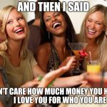 girls laughing | AND THEN I SAID I DON'T CARE HOW MUCH MONEY YOU HAVE,         I LOVE YOU FOR WHO YOU ARE | image tagged in girls laughing | made w/ Imgflip meme maker