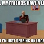 Picard at Desk | ALL MY FRIENDS HAVE A LIFE, AND I'M JUST DERPING ON IMGFLIP. | image tagged in picard at desk | made w/ Imgflip meme maker