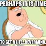 Perhaps Peter Griffin | PERHAPS IT IS TIME TO GET A LIFE...NEVERMIND. | image tagged in perhaps peter griffin | made w/ Imgflip meme maker