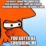 You Gottta Be Squidding Me | SO PIXAR'S 'INSIDE OUT' MOVIE ISN'T EVEN RELEASED, BUT THERE ARE ALREADY CHILDRENS BOOKS TELLING THE WHOLE STORY. YOU GOTTA BE SQUIDDING ME | image tagged in you gottta be squidding me | made w/ Imgflip meme maker