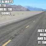 Road | YOU DON'T ALWAYS HAVE TO KNOW WHERE THE ROAD IS GOING. JUST PUT YOUR HEAD DOWN AND SEE WHERE IT TAKES YOU... | image tagged in road | made w/ Imgflip meme maker