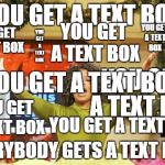 the title is a text box as well! | YOU GET A TEXT BOX EVERYBODY GETS A TEXT BOX! YOU GET A TEXT BOX YOU GET A TEXT BOX YOU GET A TEXT BOX YOU GET A TEXT BOX YOU GET A TEXT BOX | image tagged in you get an x and you get an x,text boxes,oprah | made w/ Imgflip meme maker