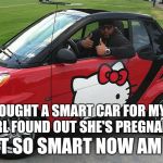 notsosmart | BOUGHT A SMART CAR FOR MY GIRL FOUND OUT SHE'S PREGNANT NOT SO SMART NOW AM I ... | image tagged in notsosmart | made w/ Imgflip meme maker