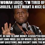 kevin hart | WOMAN LOGIC: "I'M TIRED OF ASSHOLES, I JUST WANT A NICE GUY." BUT, HE HAS TO HAVE MONEY, A SCULPTED BODY, NOT CARE WHO I SEE OR WHERE I GO,  | image tagged in kevin hart | made w/ Imgflip meme maker