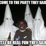 Meanwhile..in Alabama | COME TO THE PARTY THEY SAID IT'LL BE REAL FUN THEY SAID | image tagged in klan party,racism | made w/ Imgflip meme maker