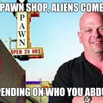 Ricks pawn shop | IN MY PAWN SHOP, ALIENS COME FIRST DEPENDING ON WHO YOU ABDUCT | image tagged in ricks pawn shop | made w/ Imgflip meme maker