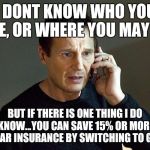 liam neeson | I DONT KNOW WHO YOU ARE, OR WHERE YOU MAY BE. BUT IF THERE IS ONE THING I DO KNOW...YOU CAN SAVE 15% OR MORE ON CAR INSURANCE BY SWITCHING T | image tagged in liam neeson | made w/ Imgflip meme maker