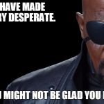 Desperate | YOU HAVE MADE ME VERY DESPERATE. YOU MIGHT NOT BE GLAD YOU DID. | image tagged in nick fury,desperate | made w/ Imgflip meme maker
