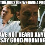 Tom Hanks Apollo 13 | HOUSTON,HOUSTON WE HAVE A PROBLEM I HAVE NOT HEARD ANYONE SAY GOOD MORNING | image tagged in tom hanks apollo 13 | made w/ Imgflip meme maker