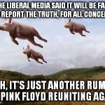 Pigs Fly | THE LIBERAL MEDIA SAID IT WILL BE FAIR AND REPORT THE TRUTH, FOR ALL CONCERNED NAH, IT'S JUST ANOTHER RUMOR OF PINK FLOYD REUNITING AGAIN | image tagged in pigs fly | made w/ Imgflip meme maker