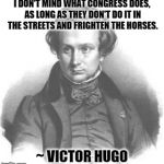 Victor Hugo | I DON'T MIND WHAT CONGRESS DOES, AS LONG AS THEY DON'T DO IT IN THE STREETS AND FRIGHTEN THE HORSES. ~ VICTOR HUGO | image tagged in victor hugo,congress,politicians | made w/ Imgflip meme maker