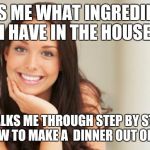 Good Girl Gina | ASKS ME WHAT INGREDIENTS I HAVE IN THE HOUSE WALKS ME THROUGH STEP BY STEP ON HOW TO MAKE A  DINNER OUT OF THEM | image tagged in good girl gina | made w/ Imgflip meme maker