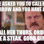 Ron Swanson | SHE ASKED YOU TO CALL HER TOMORROW AND YOU HAVE A DATE. CALL HER THURS, ORDER ME A STEAK. GOOD GIRL. | image tagged in ron swanson | made w/ Imgflip meme maker