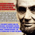 meme | MY PARAMOUNT OBJECT IN THIS STRUGGLE IS TO SAVE THE UNION, AND IS NOT EITHER TO SAVE OR TO DESTROY SLAVERY. WHAT I DO ABOUT SLAVERY, AND THE | image tagged in honest abe | made w/ Imgflip meme maker