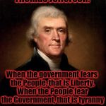 Thomas Jefferson | Thomas Jefferson: When the government fears the People, that is Liberty. When the People fear the Government, that is tyranny | image tagged in thomas jefferson,government,people,fear,freedom | made w/ Imgflip meme maker