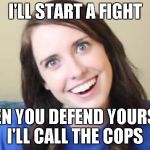 start fight call cops on you | I'LL START A FIGHT WHEN YOU DEFEND YOURSELF, I'LL CALL THE COPS | image tagged in overly attached girlfriend,crazy,fight,cops,crazy girlfriend | made w/ Imgflip meme maker
