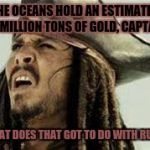 Significant priorities  | THE OCEANS HOLD AN ESTIMATED 20 MILLION TONS OF GOLD, CAPTAIN. WHAT DOES THAT GOT TO DO WITH RUM? | image tagged in captain jack sparrow,jack sparrow wat,confused dafuq jack sparrow what | made w/ Imgflip meme maker