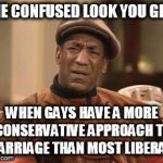 Bill Cosby Confused | THE CONFUSED LOOK YOU GIVE WHEN GAYS HAVE A MORE CONSERVATIVE APPROACH TO MARRIAGE THAN MOST LIBERALS | image tagged in bill cosby confused | made w/ Imgflip meme maker