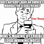 True Story | DOES ANYBODY HAVE AN OWNER'S MANUAL FOR A GIRLFRIEND? MINE'S MAKING A TERRIBLE LOUD WHINING NOISE | image tagged in memes,true story | made w/ Imgflip meme maker