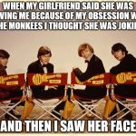 The Monkees | WHEN MY GIRLFRIEND SAID SHE WAS LEAVING ME BECAUSE OF MY OBSESSION WITH THE MONKEES I THOUGHT SHE WAS JOKING AND THEN I SAW HER FACE | image tagged in the monkees | made w/ Imgflip meme maker