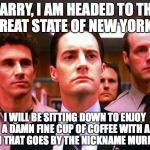 Twin Peaks Sadness | HARRY, I AM HEADED TO THE GREAT STATE OF NEW YORK... I WILL BE SITTING DOWN TO ENJOY A DAMN FINE CUP OF COFFEE WITH A MAN THAT GOES BY THE N | image tagged in twin peaks sadness | made w/ Imgflip meme maker