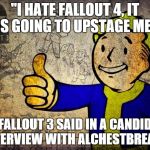Fallout | "I HATE FALLOUT 4, IT IS GOING TO UPSTAGE ME" FALLOUT 3 SAID IN A CANDID INTERVIEW WITH ALCHESTBREACH | image tagged in fallout | made w/ Imgflip meme maker