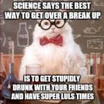 Science Cat | SCIENCE SAYS THE BEST WAY TO GET OVER A BREAK UP IS TO GET STUPIDLY DRUNK WITH YOUR FRIENDS AND HAVE SUPER LULS TIMES | image tagged in science cat | made w/ Imgflip meme maker