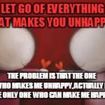 Love | LET GO OF EVERYTHING THAT MAKES YOU UNHAPPY.... THE PROBLEM IS THAT THE ONE  WHO MAKES ME UNHAPPY, ACTUALLY IS THE ONLY ONE  WHO CAN MAKE ME | image tagged in love | made w/ Imgflip meme maker