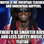 lil wayne | MAYBE IF WE OVERPAID TEACHERS AND UNDERPAID RAPPERS, THERE'D BE SMARTER KIDS AND LESS SHITTY MUSIC ! YEAYAH | image tagged in lil wayne | made w/ Imgflip meme maker