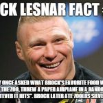 brock needs to eat. | BROCK LESNAR FACT #56 BOBBY FLAY ONCE ASKED WHAT BROCK'S FAVORITE FOOD WAS. BROCK TOOK HIM TO THE ZOO, THREW A PAPER AIRPLANE IN A RANDOM DI | image tagged in brock lesnar | made w/ Imgflip meme maker