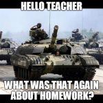 Many Tanks | HELLO TEACHER WHAT WAS THAT AGAIN ABOUT HOMEWORK? | image tagged in many tanks | made w/ Imgflip meme maker