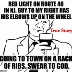 I witnessed this today... | RED LIGHT ON ROUTE 46 IN NJ. GUY TO MY RIGHT HAS HIS ELBOWS UP ON THE WHEEL GOING TO TOWN ON A RACK OF RIBS. SWEAR TO GOD. | image tagged in true story | made w/ Imgflip meme maker