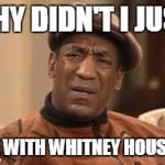 Bill Cosby | WHY DIDN'T I JUST LIVE WITH WHITNEY HOUSTON | image tagged in bill cosby | made w/ Imgflip meme maker