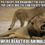 beautiful animals | THE PIG YOU ATE FOR BREAKFAST, THE CHICKEN YOU ATE FOR LUNCH, AND THE COW YOU ATE FOR DINNER THEY WERE BEAUTIFUL ANIMALS TOO | image tagged in lion cecil,lion | made w/ Imgflip meme maker