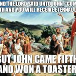 jesus said | AND THE LORD SAID UNTO JOHN, "COME FORTH AND YOU WILL RECEIVE ETERNAL LIFE" BUT JOHN CAME FIFTH, AND WON A TOASTER. | image tagged in jesus said | made w/ Imgflip meme maker