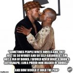 Kanye kiss | AND HOW WOULD IT HOLD THE PEN? "SOMETIMES PEOPLE WRITE NOVELS AND THEY JUST BE SO WORDY AND SO SELF-ABSORBED. I AM NOT A FAN OF BOOKS. I WOU | image tagged in kanye kiss,scumbag | made w/ Imgflip meme maker