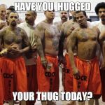 Hug your Thug | HAVE YOU  HUGGED YOUR THUG TODAY? | image tagged in hug your thug | made w/ Imgflip meme maker