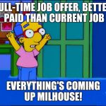 Everything's Coming Up Milhouse | FULL-TIME JOB OFFER, BETTER PAID THAN CURRENT JOB EVERYTHING'S COMING UP MILHOUSE! | image tagged in everything's coming up milhouse | made w/ Imgflip meme maker