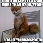 broke fox | WHEN YOU REALIZE THAT YOU'LL NEVER EARN MORE THAN $20K/YEAR. ....BECAUSE YOU DISRESPECTED THE PERSON WHO COULD HAVE DOUBLED YOUR INCOME. | image tagged in broke fox | made w/ Imgflip meme maker