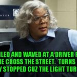 GRRRR.  I hate when this happens | I  SMILED AND WAVED AT A DRIVER FOR LETTING ME CROSS THE STREET.  TURNS OUT THE B**CH ONLY STOPPED CUZ THE LIGHT TURNED RED! | image tagged in madea | made w/ Imgflip meme maker