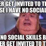 Fat Bastard | I NEVER GET INVITED TO THINGS BECAUSE I HAVE NO SOCIAL SKILLS I HAVE NO SOCIAL SKILLS BECAUSE I NEVER GET INVITED TO THINGS | image tagged in fat bastard | made w/ Imgflip meme maker