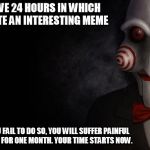 Jigsaw | YOU HAVE 24 HOURS IN WHICH TO CREATE AN INTERESTING MEME SHOULD YOU FAIL TO DO SO, YOU WILL SUFFER PAINFUL RECTAL ITCH FOR ONE MONTH. YOUR T | image tagged in jigsaw | made w/ Imgflip meme maker