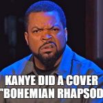 ice cube | KANYE DID A COVER OF "BOHEMIAN RHAPSODY"? | image tagged in ice cube | made w/ Imgflip meme maker
