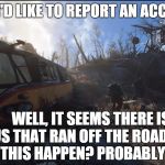 Accident | "YES, I'D LIKE TO REPORT AN ACCIDENT WELL, IT SEEMS THERE IS A BUS THAT RAN OFF THE ROAD. WHEN DID THIS HAPPEN? PROBABLY IN 2077" | image tagged in fallout scene,fallout,fallout 4 | made w/ Imgflip meme maker