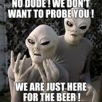 Frustrated Aliens | NO DUDE ! WE DON'T WANT TO PROBE YOU ! WE ARE JUST HERE FOR THE BEER ! | image tagged in frustrated aliens | made w/ Imgflip meme maker