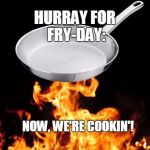frying pan to fire | HURRAY FOR FRY-DAY: NOW, WE'RE COOKIN'! | image tagged in frying pan to fire | made w/ Imgflip meme maker