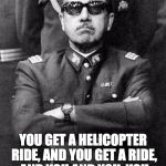 Pinochet | YOU GET A HELICOPTER RIDE, AND YOU GET A RIDE, AND YOU AND YOU, YOU ALL GET HELICOPTER RIDES! | image tagged in pinochet | made w/ Imgflip meme maker
