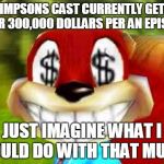 Conker Money Jokes | SIMPSONS CAST CURRENTLY GETS OVER 300,000 DOLLARS PER AN EPISODE JUST IMAGINE WHAT I COULD DO WITH THAT MUCH | image tagged in conker money jokes | made w/ Imgflip meme maker